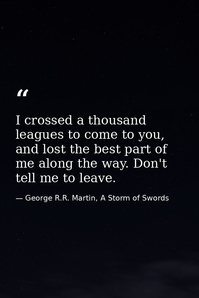 I crossed a thousand leagues to come to you, and lost the best part of me along the way. Don't tell me to leave. — George R.R. Martin, A Storm of Swords
