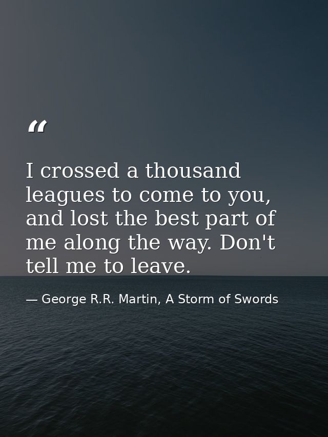 I crossed a thousand leagues to come to you, and lost the best part of me along the way. Don't tell me to leave. — George R.R. Martin, A Storm of Swords