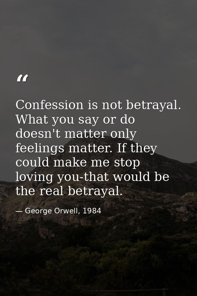 Confession is not betrayal. What you say or do doesn't matter only feelings matter. If they could make me stop loving yo — George Orwell, 1984