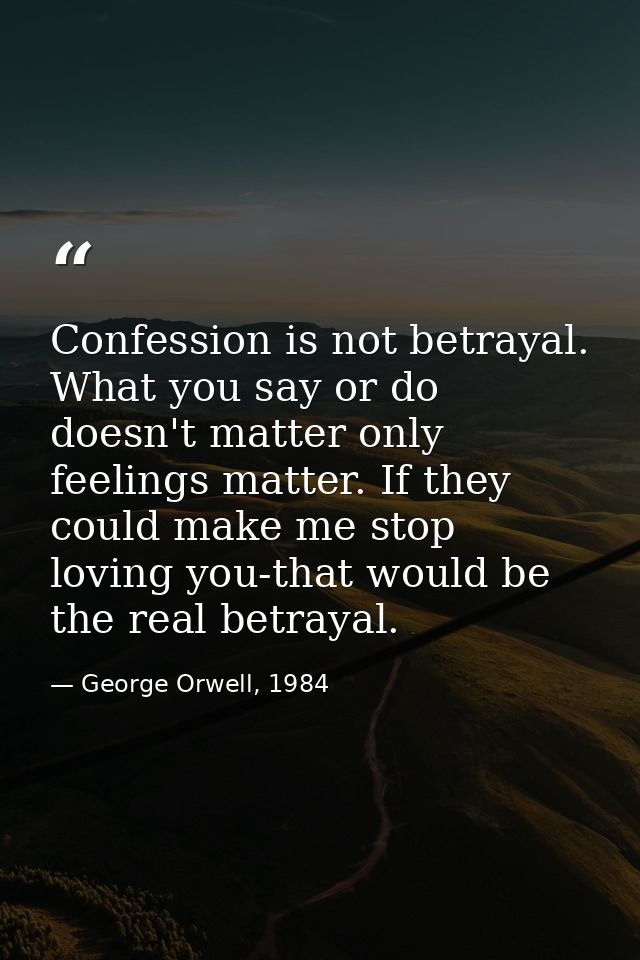 Confession is not betrayal. What you say or do doesn't matter only feelings matter. If they could make me stop loving yo — George Orwell, 1984