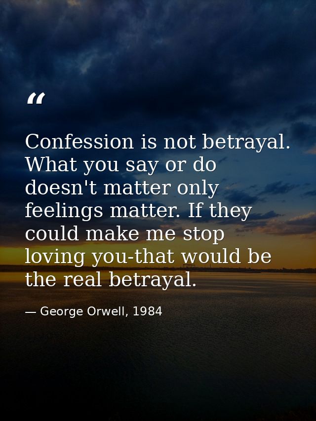 Confession is not betrayal. What you say or do doesn't matter only feelings matter. If they could make me stop loving yo — George Orwell, 1984