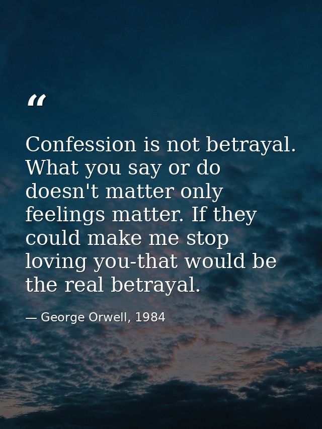 Confession is not betrayal. What you say or do doesn't matter only feelings matter. If they could make me stop loving yo — George Orwell, 1984