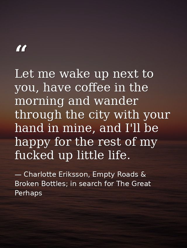 Let me wake up next to you, have coffee in the morning and wander through the city with your hand in mine, and I'll be h — Charlotte Eriksson, Empty Roads & Broken Bottles; in search for The Great Perhaps