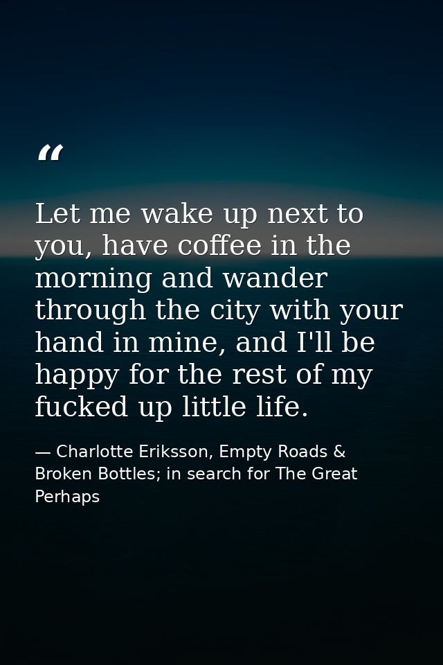Let me wake up next to you, have coffee in the morning and wander through the city with your hand in mine, and I'll be h — Charlotte Eriksson, Empty Roads & Broken Bottles; in search for The Great Perhaps