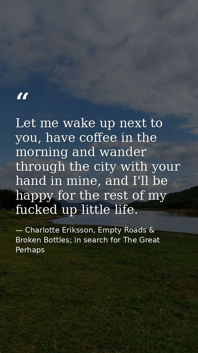 Let me wake up next to you, have coffee in the morning and wander through the city with your hand in mine, and I'll be h — Charlotte Eriksson, Empty Roads & Broken Bottles; in search for The Great Perhaps