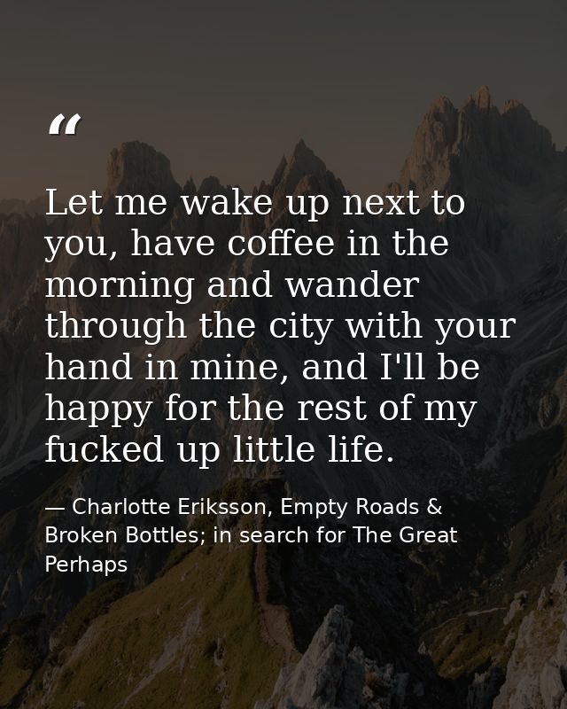 Let me wake up next to you, have coffee in the morning and wander through the city with your hand in mine, and I'll be h — Charlotte Eriksson, Empty Roads & Broken Bottles; in search for The Great Perhaps