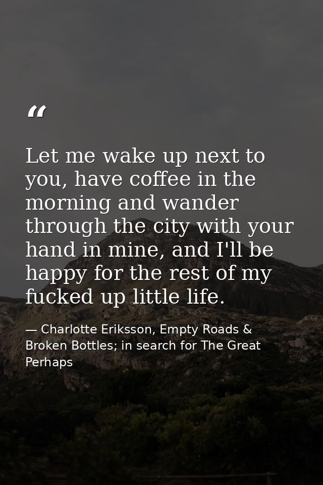 Let me wake up next to you, have coffee in the morning and wander through the city with your hand in mine, and I'll be h — Charlotte Eriksson, Empty Roads & Broken Bottles; in search for The Great Perhaps