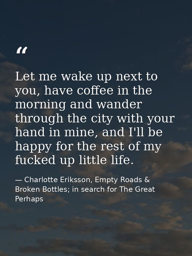 Let me wake up next to you, have coffee in the morning and wander through the city with your hand in mine, and I'll be h — Charlotte Eriksson, Empty Roads & Broken Bottles; in search for The Great Perhaps