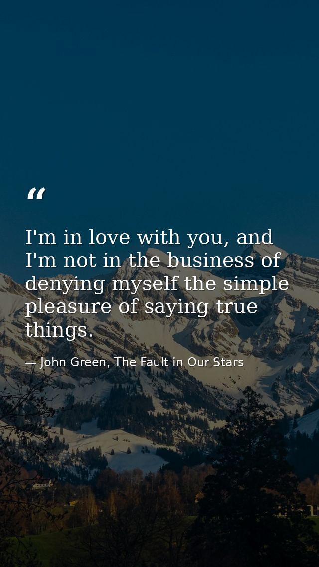 I'm in love with you, and I'm not in the business of denying myself the simple pleasure of saying true things. — John Green, The Fault in Our Stars