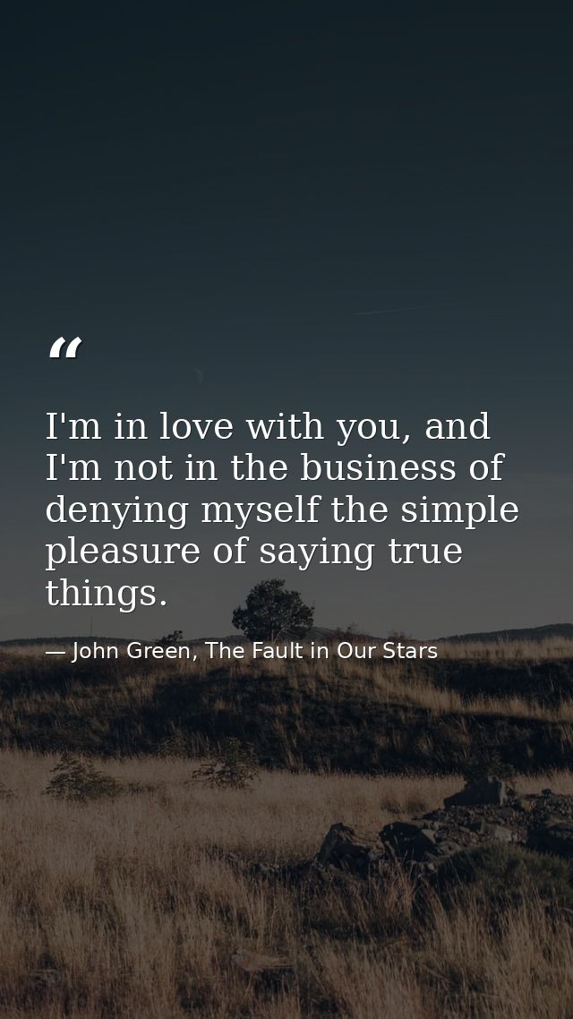 I'm in love with you, and I'm not in the business of denying myself the simple pleasure of saying true things. — John Green, The Fault in Our Stars