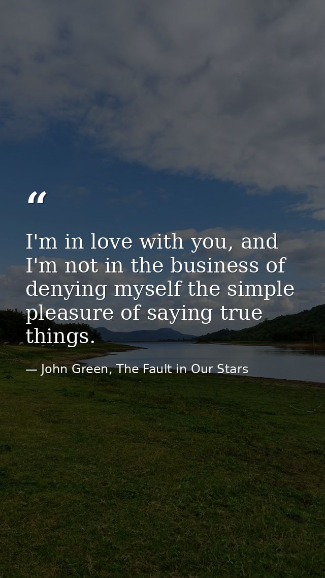 I'm in love with you, and I'm not in the business of denying myself the simple pleasure of saying true things. — John Green, The Fault in Our Stars