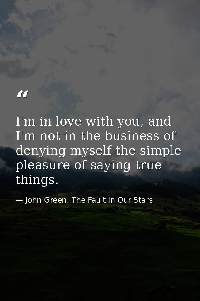I'm in love with you, and I'm not in the business of denying myself the simple pleasure of saying true things. — John Green, The Fault in Our Stars