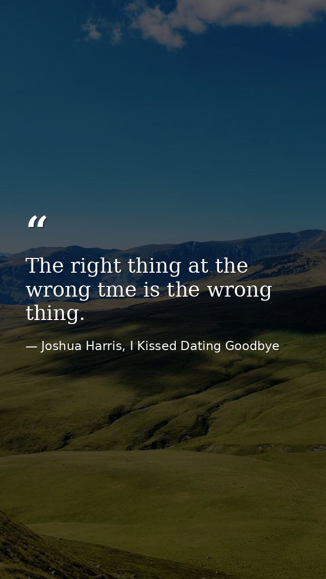 The right thing at the wrong tme is the wrong thing. — Joshua Harris, I Kissed Dating Goodbye