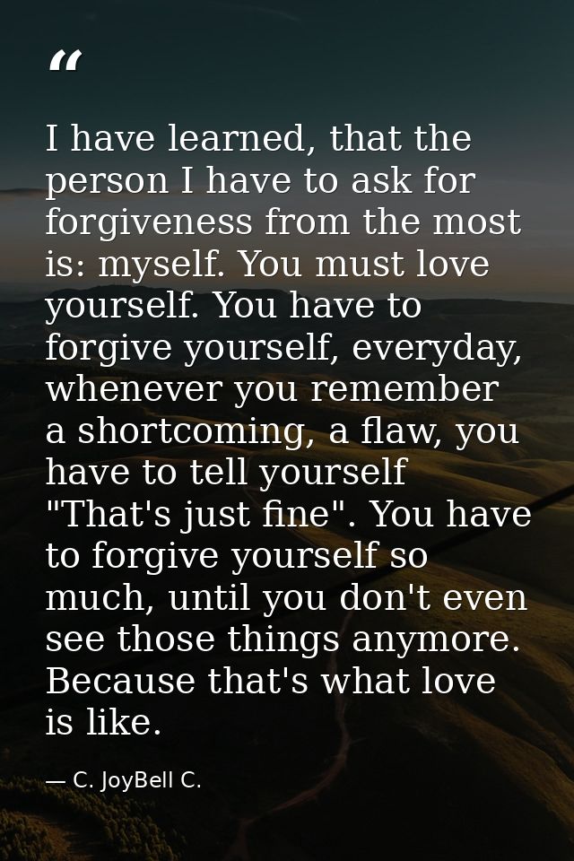 I have learned, that the person I have to ask for forgiveness from the most is: myself. You must love yourself. You have — C. JoyBell C.