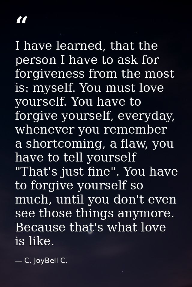 I have learned, that the person I have to ask for forgiveness from the most is: myself. You must love yourself. You have — C. JoyBell C.