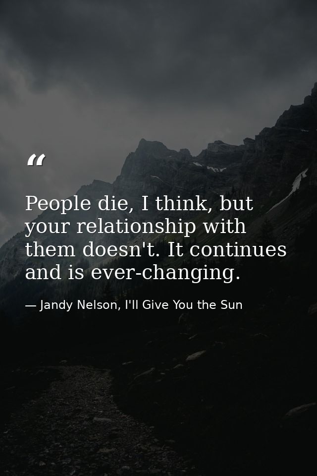 People die, I think, but your relationship with them doesn't. It continues and is ever-changing. — Jandy Nelson, I'll Give You the Sun