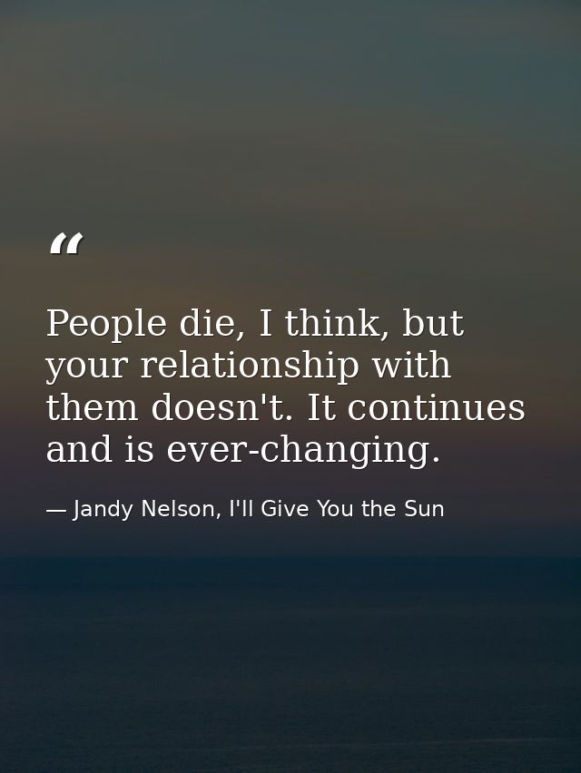 People die, I think, but your relationship with them doesn't. It continues and is ever-changing. — Jandy Nelson, I'll Give You the Sun