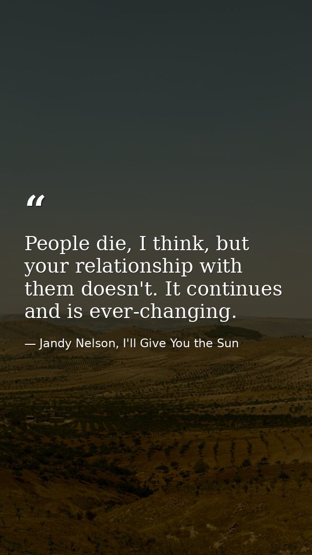 People die, I think, but your relationship with them doesn't. It continues and is ever-changing. — Jandy Nelson, I'll Give You the Sun