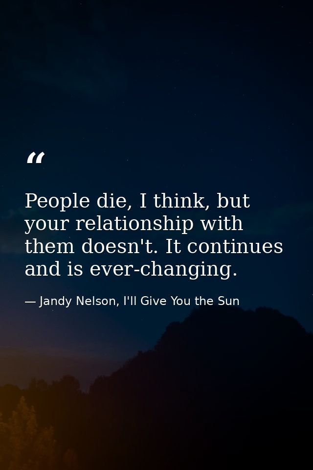 People die, I think, but your relationship with them doesn't. It continues and is ever-changing. — Jandy Nelson, I'll Give You the Sun