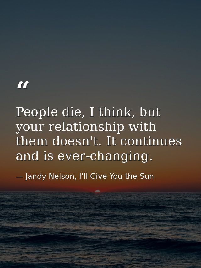 People die, I think, but your relationship with them doesn't. It continues and is ever-changing. — Jandy Nelson, I'll Give You the Sun