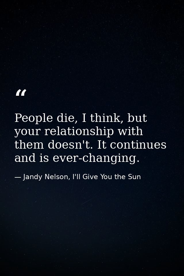 People die, I think, but your relationship with them doesn't. It continues and is ever-changing. — Jandy Nelson, I'll Give You the Sun