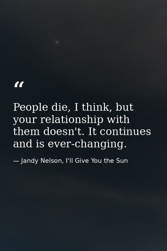 People die, I think, but your relationship with them doesn't. It continues and is ever-changing. — Jandy Nelson, I'll Give You the Sun