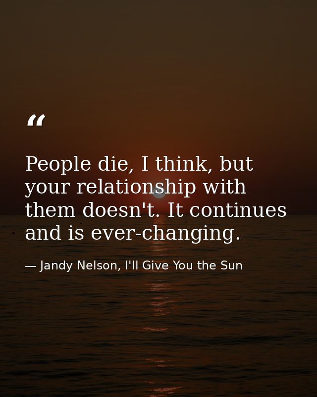 People die, I think, but your relationship with them doesn't. It continues and is ever-changing. — Jandy Nelson, I'll Give You the Sun