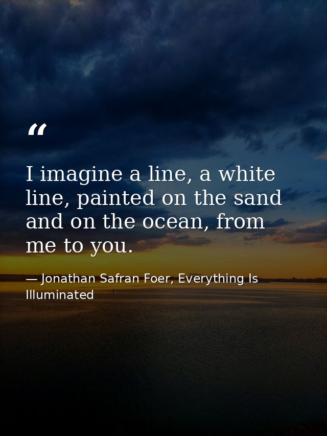 I imagine a line, a white line, painted on the sand and on the ocean, from me to you. — Jonathan Safran Foer, Everything Is Illuminated