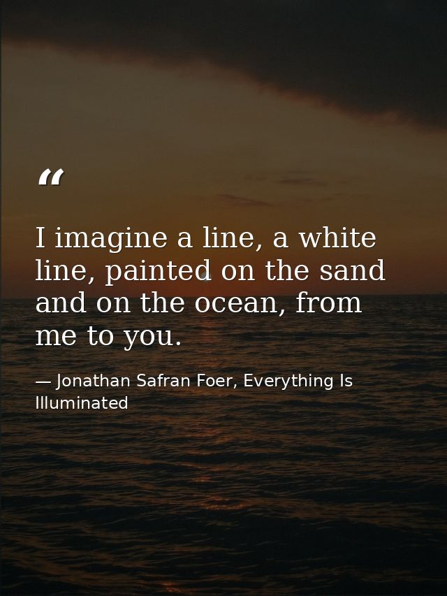 I imagine a line, a white line, painted on the sand and on the ocean, from me to you. — Jonathan Safran Foer, Everything Is Illuminated