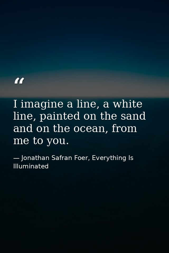 I imagine a line, a white line, painted on the sand and on the ocean, from me to you. — Jonathan Safran Foer, Everything Is Illuminated