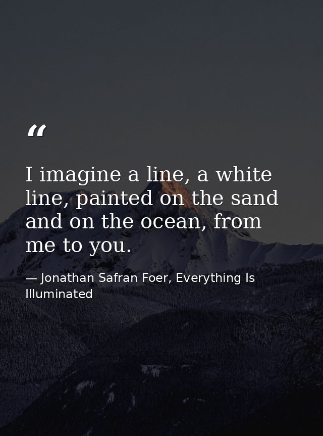 I imagine a line, a white line, painted on the sand and on the ocean, from me to you. — Jonathan Safran Foer, Everything Is Illuminated