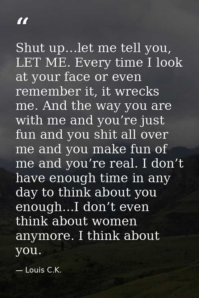 Shut up…let me tell you, LET ME. Every time I look at your face or even remember it, it wrecks me. And the way you are w — Louis C.K.