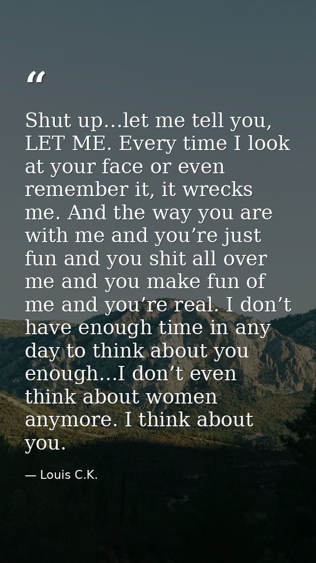 Shut up…let me tell you, LET ME. Every time I look at your face or even remember it, it wrecks me. And the way you are w — Louis C.K.