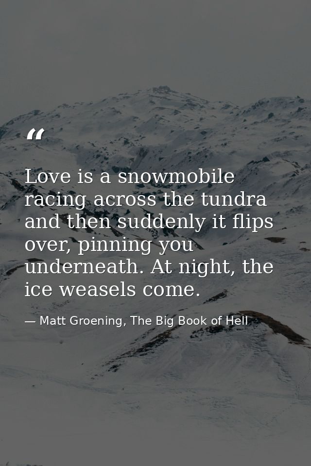 Love is a snowmobile racing across the tundra and then suddenly it flips over, pinning you underneath. At night, the ice — Matt Groening, The Big Book of Hell