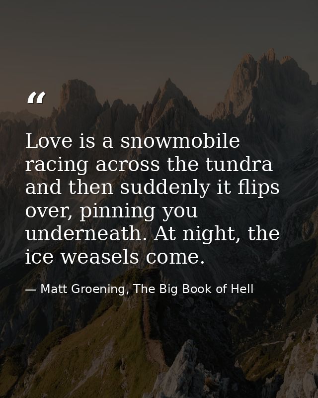 Love is a snowmobile racing across the tundra and then suddenly it flips over, pinning you underneath. At night, the ice — Matt Groening, The Big Book of Hell