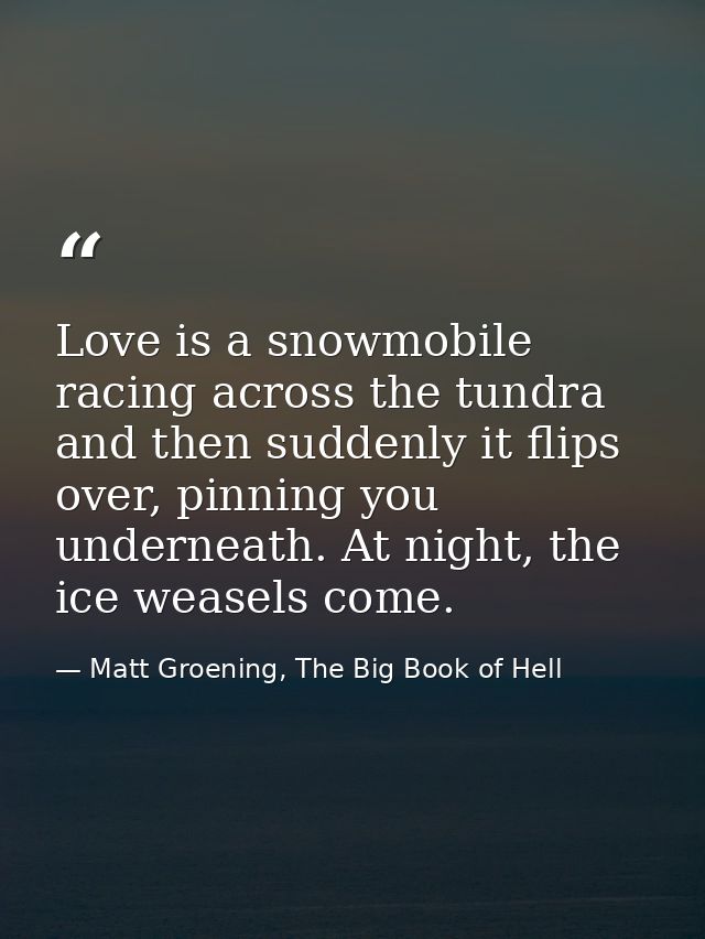 Love is a snowmobile racing across the tundra and then suddenly it flips over, pinning you underneath. At night, the ice — Matt Groening, The Big Book of Hell