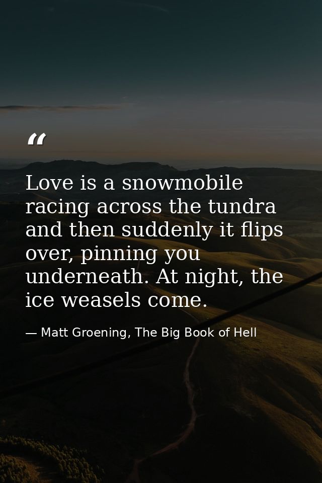 Love is a snowmobile racing across the tundra and then suddenly it flips over, pinning you underneath. At night, the ice — Matt Groening, The Big Book of Hell