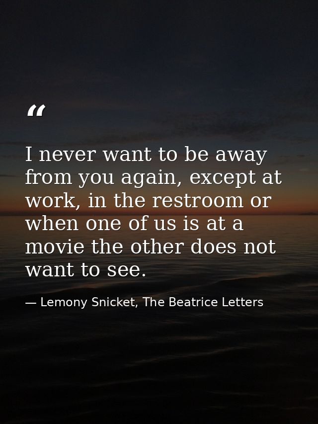 I never want to be away from you again, except at work, in the restroom or when one of us is at a movie the other does n — Lemony Snicket, The Beatrice Letters