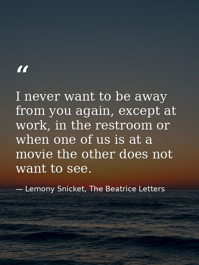 I never want to be away from you again, except at work, in the restroom or when one of us is at a movie the other does n — Lemony Snicket, The Beatrice Letters