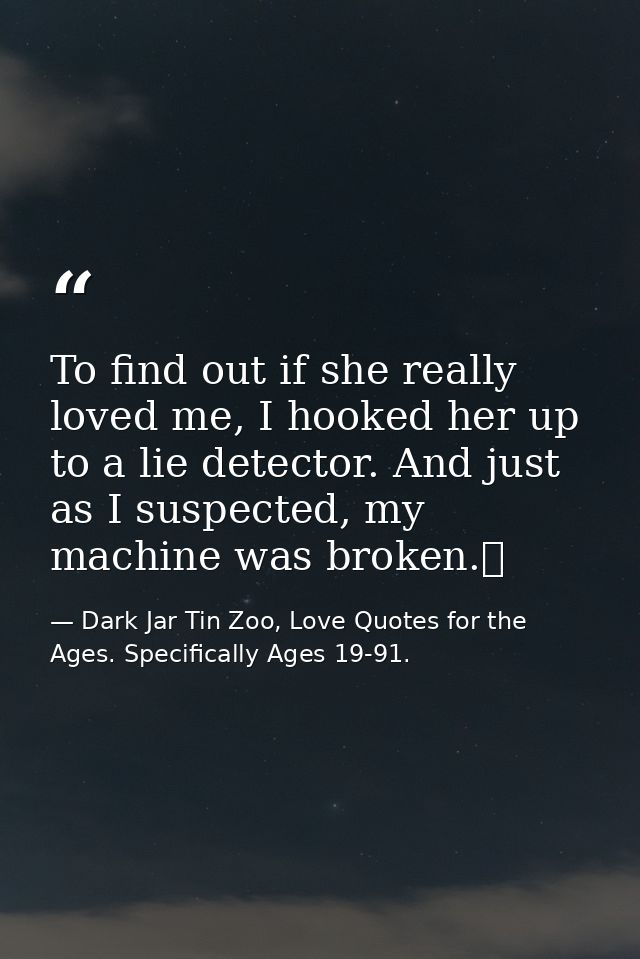 To find out if she really loved me, I hooked her up to a lie detector. And just as I suspected, my machine was broken.  — Dark Jar Tin Zoo, Love Quotes for the Ages. Specifically Ages 19-91.