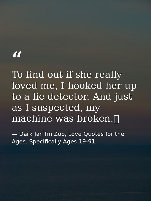 To find out if she really loved me, I hooked her up to a lie detector. And just as I suspected, my machine was broken.  — Dark Jar Tin Zoo, Love Quotes for the Ages. Specifically Ages 19-91.