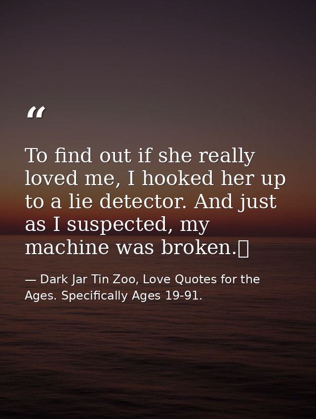 To find out if she really loved me, I hooked her up to a lie detector. And just as I suspected, my machine was broken.  — Dark Jar Tin Zoo, Love Quotes for the Ages. Specifically Ages 19-91.