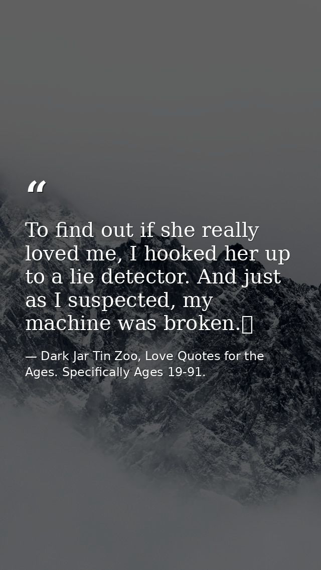 To find out if she really loved me, I hooked her up to a lie detector. And just as I suspected, my machine was broken.  — Dark Jar Tin Zoo, Love Quotes for the Ages. Specifically Ages 19-91.