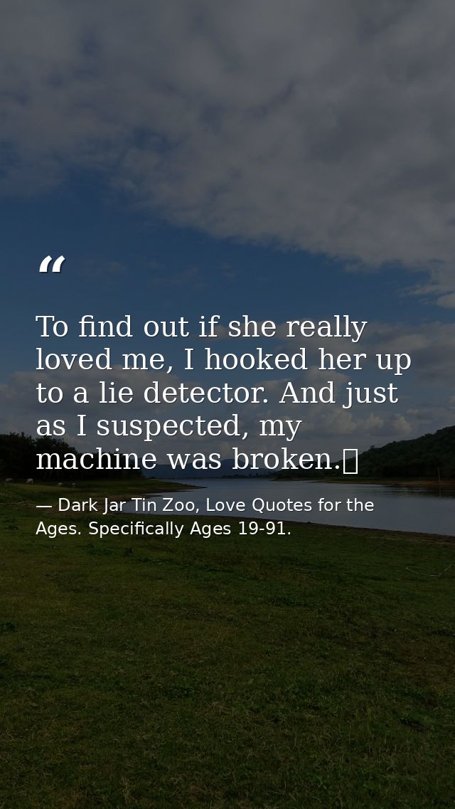 To find out if she really loved me, I hooked her up to a lie detector. And just as I suspected, my machine was broken.  — Dark Jar Tin Zoo, Love Quotes for the Ages. Specifically Ages 19-91.