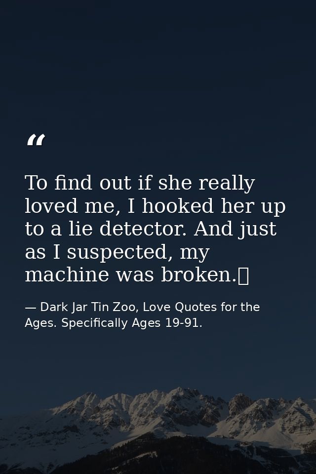 To find out if she really loved me, I hooked her up to a lie detector. And just as I suspected, my machine was broken.  — Dark Jar Tin Zoo, Love Quotes for the Ages. Specifically Ages 19-91.