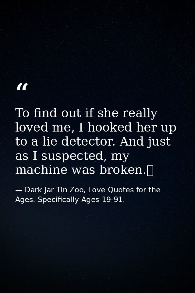 To find out if she really loved me, I hooked her up to a lie detector. And just as I suspected, my machine was broken.  — Dark Jar Tin Zoo, Love Quotes for the Ages. Specifically Ages 19-91.