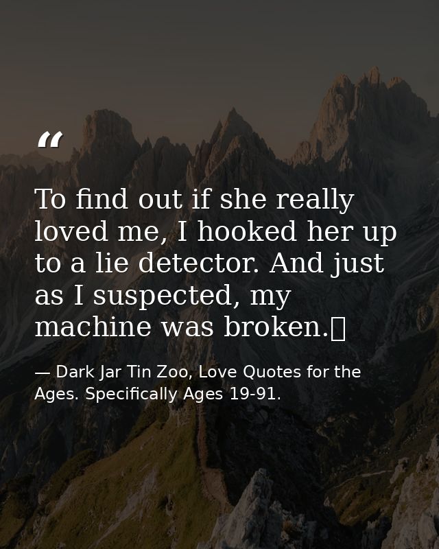 To find out if she really loved me, I hooked her up to a lie detector. And just as I suspected, my machine was broken.  — Dark Jar Tin Zoo, Love Quotes for the Ages. Specifically Ages 19-91.