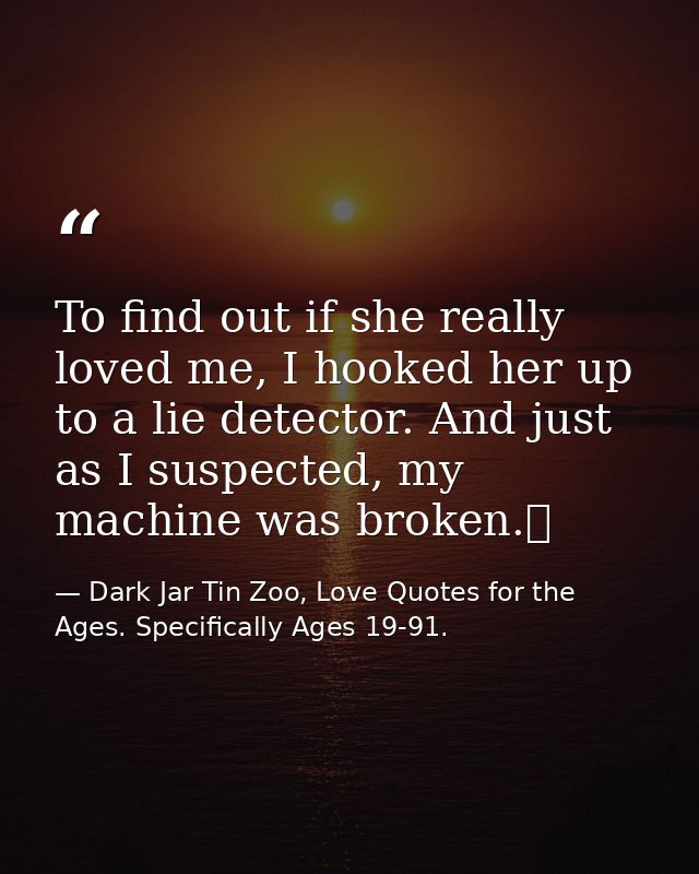 To find out if she really loved me, I hooked her up to a lie detector. And just as I suspected, my machine was broken.  — Dark Jar Tin Zoo, Love Quotes for the Ages. Specifically Ages 19-91.