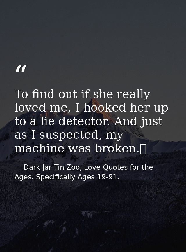 To find out if she really loved me, I hooked her up to a lie detector. And just as I suspected, my machine was broken.  — Dark Jar Tin Zoo, Love Quotes for the Ages. Specifically Ages 19-91.