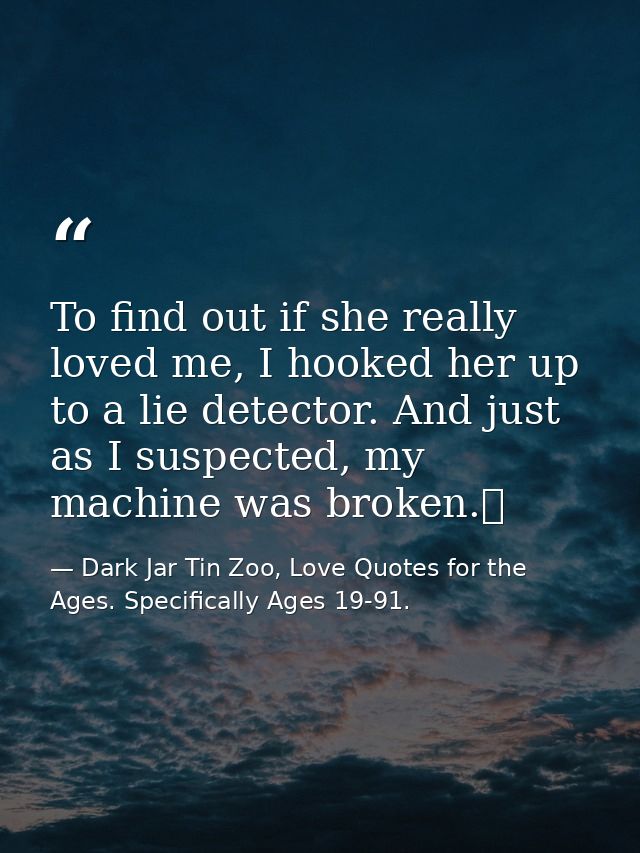 To find out if she really loved me, I hooked her up to a lie detector. And just as I suspected, my machine was broken.  — Dark Jar Tin Zoo, Love Quotes for the Ages. Specifically Ages 19-91.